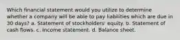 Which financial statement would you utilize to determine whether a company will be able to pay liabilities which are due in 30 days? a. Statement of stockholders' equity. b. Statement of cash flows. c. Income statement. d. Balance sheet.