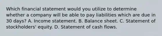 Which financial statement would you utilize to determine whether a company will be able to pay liabilities which are due in 30 days? A. Income statement. B. Balance sheet. C. Statement of stockholders' equity. D. Statement of cash flows.