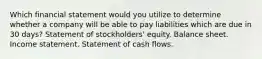 Which financial statement would you utilize to determine whether a company will be able to pay liabilities which are due in 30 days? Statement of stockholders' equity. Balance sheet. Income statement. Statement of cash flows.