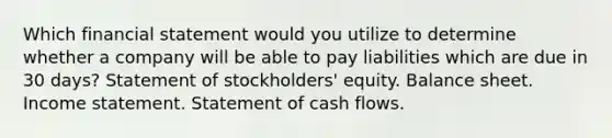 Which financial statement would you utilize to determine whether a company will be able to pay liabilities which are due in 30 days? Statement of stockholders' equity. Balance sheet. Income statement. Statement of cash flows.