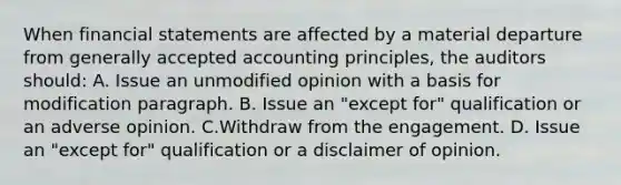 When financial statements are affected by a material departure from generally accepted accounting principles, the auditors should: A. Issue an unmodified opinion with a basis for modification paragraph. B. Issue an "except for" qualification or an adverse opinion. C.Withdraw from the engagement. D. Issue an "except for" qualification or a disclaimer of opinion.