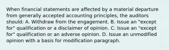 When financial statements are affected by a material departure from generally accepted accounting principles, the auditors should: A. Withdraw from the engagement. B. Issue an "except for" qualification or a disclaimer of opinion. C. Issue an "except for" qualification or an adverse opinion. D. Issue an unmodified opinion with a basis for modification paragraph.