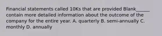 Financial statements called 10Ks that are provided Blank______ contain more detailed information about the outcome of the company for the entire year. A. quarterly B. semi-annually C. monthly D. annually