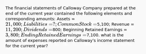 The financial statements of Calloway Company prepared at the end of the current year contained the following elements and corresponding amounts: Assets = 21,000; Liabilities = ?; Common Stock =5,100; Revenue = 11,200; Dividends =800; Beginning Retained Earnings = 3,800; Ending Retained Earnings =7,100. what is the amount of expenses reported on Calloway's income statement for the current year?