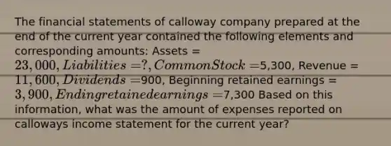 The <a href='https://www.questionai.com/knowledge/kFBJaQCz4b-financial-statements' class='anchor-knowledge'>financial statements</a> of calloway company prepared at the end of the current year contained the following elements and corresponding amounts: Assets = 23,000, Liabilities = ?, Common Stock =5,300, Revenue = 11,600, Dividends =900, Beginning retained earnings = 3,900, Ending retained earnings =7,300 Based on this information, what was the amount of expenses reported on calloways <a href='https://www.questionai.com/knowledge/kCPMsnOwdm-income-statement' class='anchor-knowledge'>income statement</a> for the current year?