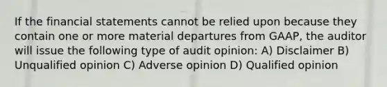 If the financial statements cannot be relied upon because they contain one or more material departures from GAAP, the auditor will issue the following type of audit opinion: A) Disclaimer B) Unqualified opinion C) Adverse opinion D) Qualified opinion