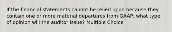 If the financial statements cannot be relied upon because they contain one or more material departures from GAAP, what type of opinion will the auditor issue? Multiple Choice