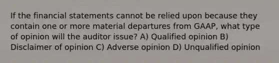 If the financial statements cannot be relied upon because they contain one or more material departures from GAAP, what type of opinion will the auditor issue? A) Qualified opinion B) Disclaimer of opinion C) Adverse opinion D) Unqualified opinion