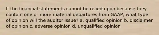 If the financial statements cannot be relied upon because they contain one or more material departures from GAAP, what type of opinion will the auditor issue? a. qualified opinion b. disclaimer of opinion c. adverse opinion d. unqualified opinion