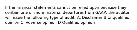 If the <a href='https://www.questionai.com/knowledge/kFBJaQCz4b-financial-statements' class='anchor-knowledge'>financial statements</a> cannot be relied upon because they contain one or more material departures from GAAP, the auditor will issue the following type of audit. A. Disclaimer B Unqualified opinion C. Adverse opinion D Qualified opinion