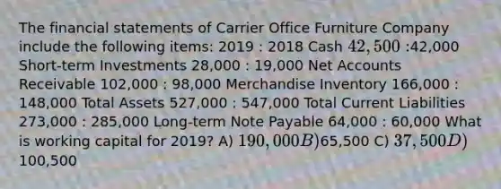 The financial statements of Carrier Office Furniture Company include the following items: 2019 : 2018 Cash 42,500 :42,000 Short-term Investments 28,000 : 19,000 Net Accounts Receivable 102,000 : 98,000 Merchandise Inventory 166,000 : 148,000 Total Assets 527,000 : 547,000 Total Current Liabilities 273,000 : 285,000 Long-term Note Payable 64,000 : 60,000 What is working capital for 2019? A) 190,000 B)65,500 C) 37,500 D)100,500