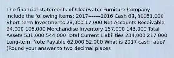 The financial statements of Clearwater Furniture Company include the following items: 2017-------2016 Cash 63,50051,000 Short-term Investments 28,000 17,000 Net Accounts Receivable 94,000 106,000 Merchandise Inventory 157,000 143,000 Total Assets 531,000 544,000 Total Current Liabilities 234,000 217,000 Long-term Note Payable 62,000 52,000 What is 2017 cash ratio? (Round your answer to two decimal places