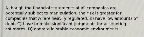 Although the financial statements of all companies are potentially subject to manipulation, the risk is greater for companies that A) are heavily regulated. B) have low amounts of debt. C) have to make significant judgments for accounting estimates. D) operate in stable economic environments.