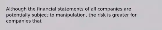 Although the financial statements of all companies are potentially subject to manipulation, the risk is greater for companies that