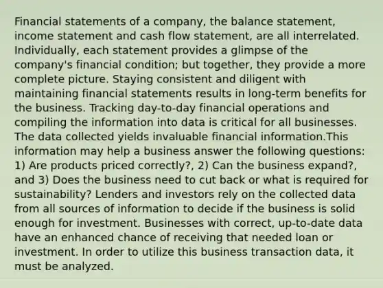 Financial statements of a company, the balance statement, income statement and cash flow statement, are all interrelated. Individually, each statement provides a glimpse of the company's financial condition; but together, they provide a more complete picture. Staying consistent and diligent with maintaining financial statements results in long-term benefits for the business. Tracking day-to-day financial operations and compiling the information into data is critical for all businesses. The data collected yields invaluable financial information.This information may help a business answer the following questions: 1) Are products priced correctly?, 2) Can the business expand?, and 3) Does the business need to cut back or what is required for sustainability? Lenders and investors rely on the collected data from all sources of information to decide if the business is solid enough for investment. Businesses with correct, up-to-date data have an enhanced chance of receiving that needed loan or investment. In order to utilize this business transaction data, it must be analyzed.