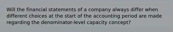 Will the financial statements of a company always differ when different choices at the start of the accounting period are made regarding the denominator-level capacity concept?