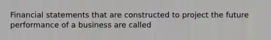 Financial statements that are constructed to project the future performance of a business are called