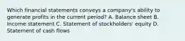 Which financial statements conveys a company's ability to generate profits in the current period? A. Balance sheet B. Income statement C. Statement of stockholders' equity D. Statement of cash flows