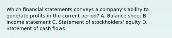 Which financial statements conveys a company's ability to generate profits in the current period? A. Balance sheet B. Income statement C. Statement of stockholders' equity D. Statement of cash flows