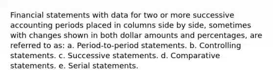 Financial statements with data for two or more successive accounting periods placed in columns side by side, sometimes with changes shown in both dollar amounts and percentages, are referred to as: a. Period-to-period statements. b. Controlling statements. c. Successive statements. d. Comparative statements. e. Serial statements.