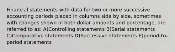 <a href='https://www.questionai.com/knowledge/kFBJaQCz4b-financial-statements' class='anchor-knowledge'>financial statements</a> with data for two or more successive accounting periods placed in columns side by side, sometimes with changes shown in both dollar amounts and percentage, are referred to as: A)Controlling statements B)Serial statements C)Comparative statements D)Successive statements E)period-to-period statements