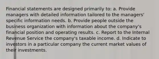 Financial statements are designed primarily to: a. Provide managers with detailed information tailored to the managers' specific information needs. b. Provide people outside the business organization with information about the company's financial position and operating results. c. Report to the Internal Revenue Service the company's taxable income. d. Indicate to investors in a particular company the current market values of their investments.