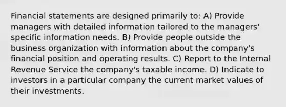 <a href='https://www.questionai.com/knowledge/kFBJaQCz4b-financial-statements' class='anchor-knowledge'>financial statements</a> are designed primarily to: A) Provide managers with detailed information tailored to the managers' specific information needs. B) Provide people outside the business organization with information about the company's financial position and operating results. C) Report to the Internal Revenue Service the company's taxable income. D) Indicate to investors in a particular company the current <a href='https://www.questionai.com/knowledge/kGnmBWOPI5-market-values' class='anchor-knowledge'>market values</a> of their investments.