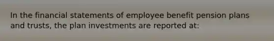 In the <a href='https://www.questionai.com/knowledge/kFBJaQCz4b-financial-statements' class='anchor-knowledge'>financial statements</a> of employee benefit pension plans and trusts, the plan investments are reported at: