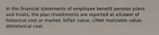 In the financial statements of employee benefit pension plans and trusts, the plan investments are reported at a)Lower of historical cost or market. b)Fair value. c)Net realizable value. d)Historical cost.