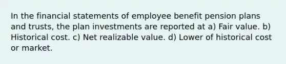 In the financial statements of employee benefit pension plans and trusts, the plan investments are reported at a) Fair value. b) Historical cost. c) Net realizable value. d) Lower of historical cost or market.