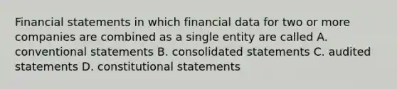 <a href='https://www.questionai.com/knowledge/kFBJaQCz4b-financial-statements' class='anchor-knowledge'>financial statements</a> in which financial data for two or more companies are combined as a single entity are called A. conventional statements B. consolidated statements C. audited statements D. constitutional statements