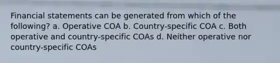 <a href='https://www.questionai.com/knowledge/kFBJaQCz4b-financial-statements' class='anchor-knowledge'>financial statements</a> can be generated from which of the following? a. Operative COA b. Country-specific COA c. Both operative and country-specific COAs d. Neither operative nor country-specific COAs