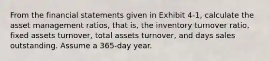 From the financial statements given in Exhibit 4-1, calculate the asset management ratios, that is, the inventory turnover ratio, fixed assets turnover, total assets turnover, and days sales outstanding. Assume a 365-day year.