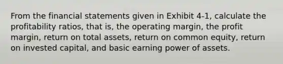 From the <a href='https://www.questionai.com/knowledge/kFBJaQCz4b-financial-statements' class='anchor-knowledge'>financial statements</a> given in Exhibit 4-1, calculate the profitability ratios, that is, the operating margin, the profit margin, return on total assets, return on common equity, return on invested capital, and basic earning power of assets.