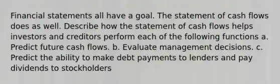 <a href='https://www.questionai.com/knowledge/kFBJaQCz4b-financial-statements' class='anchor-knowledge'>financial statements</a> all have a goal. The statement of cash flows does as well. Describe how the statement of cash flows helps investors and creditors perform each of the following​ functions a. Predict future cash flows. b. Evaluate management decisions. c. Predict the ability to make debt payments to lenders and pay dividends to stockholders