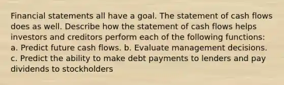 Financial statements all have a goal. The statement of cash flows does as well. Describe how the statement of cash flows helps investors and creditors perform each of the following​ functions: a. Predict future cash flows. b. Evaluate management decisions. c. Predict the ability to make debt payments to lenders and pay dividends to stockholders