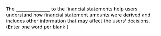 The _______________ to the financial statements help users understand how financial statement amounts were derived and includes other information that may affect the users' decisions. (Enter one word per blank.)