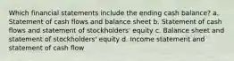 Which financial statements include the ending cash balance? a. Statement of cash flows and balance sheet b. Statement of cash flows and statement of stockholders' equity c. Balance sheet and statement of stockholders' equity d. Income statement and statement of cash flow