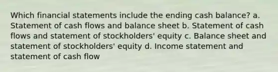 Which <a href='https://www.questionai.com/knowledge/kFBJaQCz4b-financial-statements' class='anchor-knowledge'>financial statements</a> include the ending cash balance? a. Statement of cash flows and balance sheet b. Statement of cash flows and statement of stockholders' equity c. Balance sheet and statement of stockholders' equity d. <a href='https://www.questionai.com/knowledge/kCPMsnOwdm-income-statement' class='anchor-knowledge'>income statement</a> and statement of cash flow