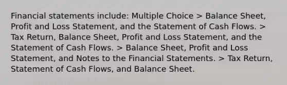 Financial statements include: Multiple Choice > Balance Sheet, Profit and Loss Statement, and the Statement of Cash Flows. > Tax Return, Balance Sheet, Profit and Loss Statement, and the Statement of Cash Flows. > Balance Sheet, Profit and Loss Statement, and Notes to the Financial Statements. > Tax Return, Statement of Cash Flows, and Balance Sheet.