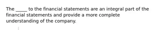 The _____ to the financial statements are an integral part of the financial statements and provide a more complete understanding of the company.