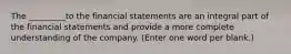 The _________to the financial statements are an integral part of the financial statements and provide a more complete understanding of the company. (Enter one word per blank.)