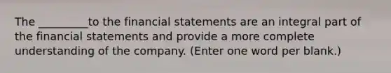 The _________to the financial statements are an integral part of the financial statements and provide a more complete understanding of the company. (Enter one word per blank.)