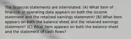 The financial statements are interrelated. (A) What item of financial or operating data appears on both the income statement and the retained earnings statement? (B) What item appears on both the balance sheet and the retained earnings statement? (C) What item appears on both the balance sheet and the statement of cash flows?