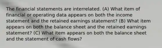 The financial statements are interrelated. (A) What item of financial or operating data appears on both the income statement and the retained earnings statement? (B) What item appears on both the balance sheet and the retained earnings statement? (C) What item appears on both the balance sheet and the statement of cash flows?