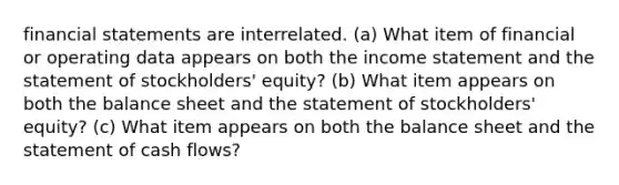 financial statements are interrelated. (a) What item of financial or operating data appears on both the income statement and the statement of stockholders' equity? (b) What item appears on both the balance sheet and the statement of stockholders' equity? (c) What item appears on both the balance sheet and the statement of cash flows?