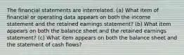 The financial statements are interrelated. (a) What item of financial or operating data appears on both the income statement and the retained earnings statement? (b) What item appears on both the balance sheet and the retained earnings statement? (c) What item appears on both the balance sheet and the statement of cash flows?