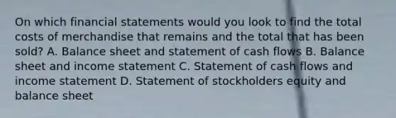 On which financial statements would you look to find the total costs of merchandise that remains and the total that has been sold? A. Balance sheet and statement of cash flows B. Balance sheet and income statement C. Statement of cash flows and income statement D. Statement of stockholders equity and balance sheet