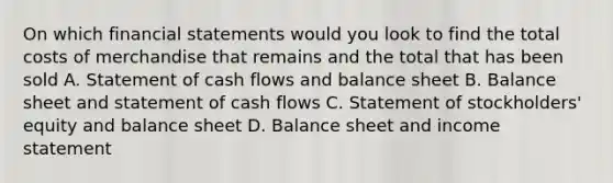 On which financial statements would you look to find the total costs of merchandise that remains and the total that has been sold A. Statement of cash flows and balance sheet B. Balance sheet and statement of cash flows C. Statement of stockholders' equity and balance sheet D. Balance sheet and income statement