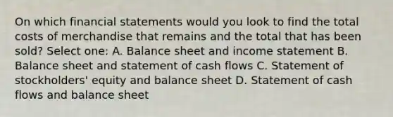 On which <a href='https://www.questionai.com/knowledge/kFBJaQCz4b-financial-statements' class='anchor-knowledge'>financial statements</a> would you look to find the total costs of merchandise that remains and the total that has been sold? Select one: A. Balance sheet and <a href='https://www.questionai.com/knowledge/kCPMsnOwdm-income-statement' class='anchor-knowledge'>income statement</a> B. Balance sheet and statement of cash flows C. Statement of stockholders' equity and balance sheet D. Statement of cash flows and balance sheet